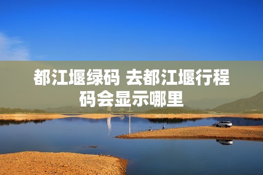 都江堰绿码 去都江堰行程码会显示哪里